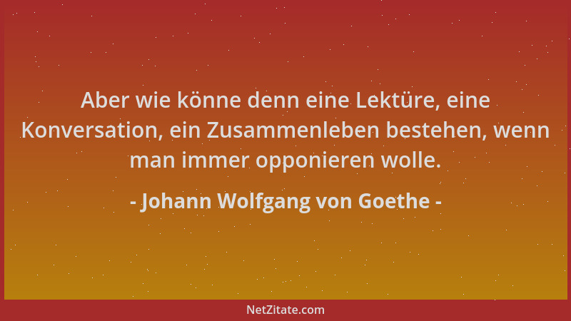 Johann Wolfgang von Goethe - Aber wie könne denn eine Lektüre, eine Konversation, ein Zusammenleben bestehen, wenn man imme...