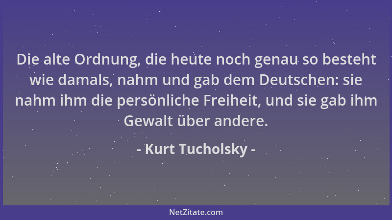 Kurt Tucholsky - Die alte Ordnung, die heute noch genau so besteht wie damals, nahm und gab dem Deutschen: sie nahm ihm die...