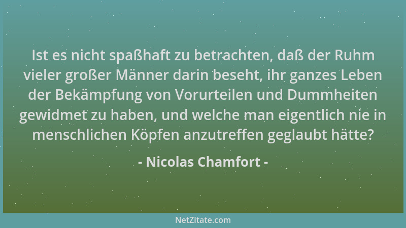 Nicolas Chamfort - Ist es nicht spaßhaft zu betrachten, daß der Ruhm vieler großer Männer darin beseht, ihr ganzes Leben de...