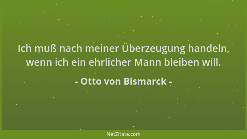 Otto von Bismarck - Ich muß nach meiner Überzeugung handeln, wenn ich ein ehrlicher Mann bleiben will....