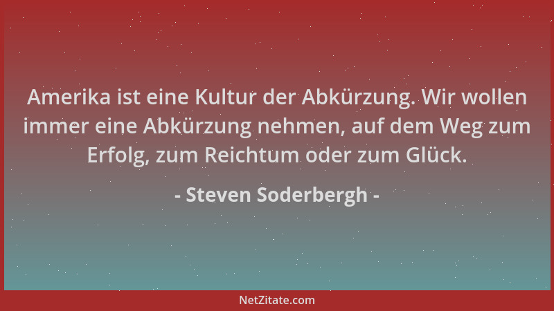 Steven Soderbergh - Amerika ist eine Kultur der Abkürzung. Wir wollen immer eine Abkürzung nehmen, auf dem Weg zum Erfolg,...