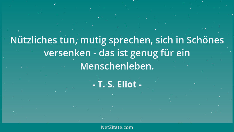 T. S. Eliot - Nützliches tun, mutig sprechen, sich in Schönes versenken - das ist genug für ein Menschenleben....