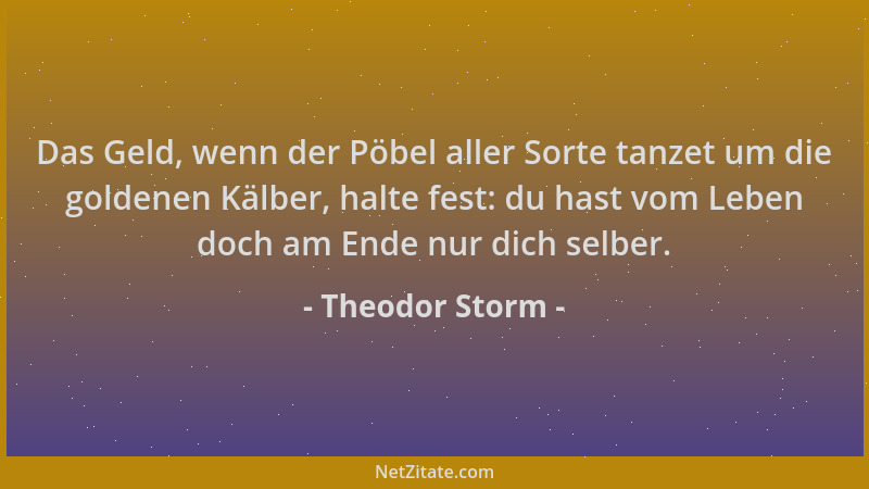 Theodor Storm - Das Geld, wenn der Pöbel aller Sorte tanzet um die goldenen Kälber, halte fest: du hast vom Leben doch am E...