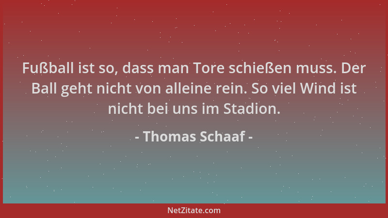 Thomas Schaaf - Fußball ist so, dass man Tore schießen muss. Der Ball geht nicht von alleine rein. So viel Wind ist nicht b...
