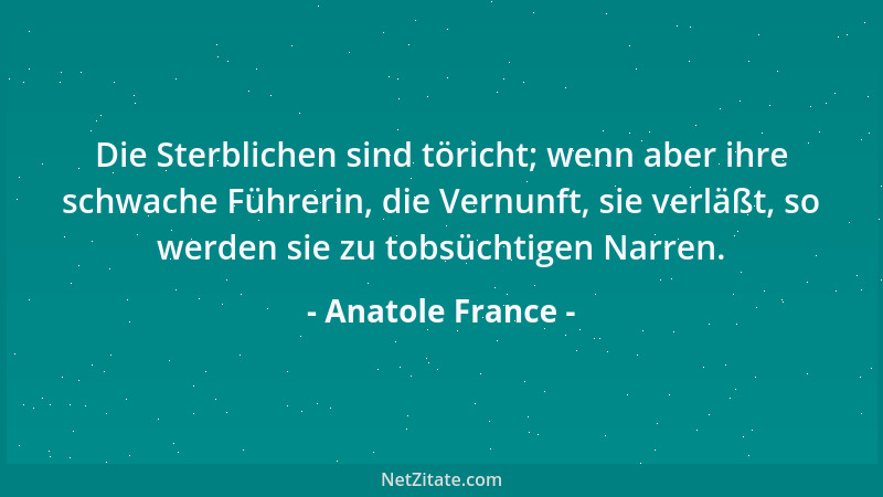 Anatole France - Die Sterblichen sind töricht; wenn aber ihre schwache Führerin, die Vernunft, sie verläßt, so werden sie z...