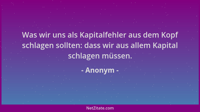 Anonym - Was wir uns als Kapitalfehler aus dem Kopf schlagen sollten: dass wir aus allem Kapital schlagen müssen....