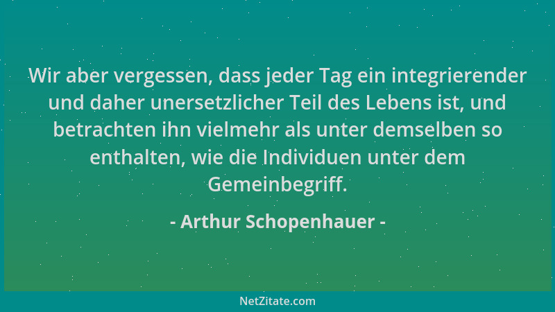 Arthur Schopenhauer - Wir aber vergessen, dass jeder Tag ein integrierender und daher unersetzlicher Teil des Lebens ist, u...