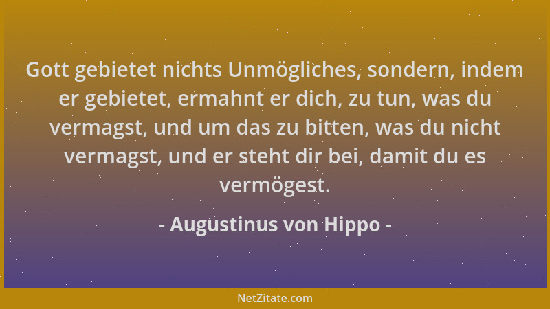Augustinus von Hippo - Gott gebietet nichts Unmögliches, sondern, indem er gebietet, ermahnt er dich, zu tun, was du vermag...