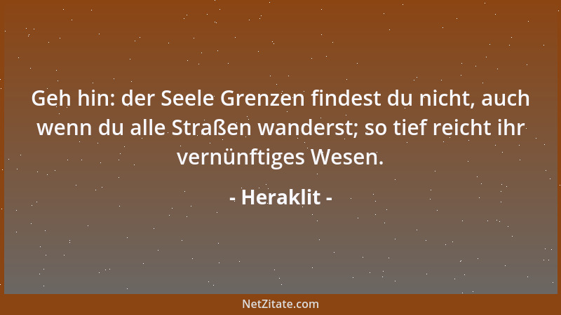 Heraklit - Geh hin: der Seele Grenzen findest du nicht, auch wenn du alle Straßen wanderst; so tief reicht ihr vernünftiges...
