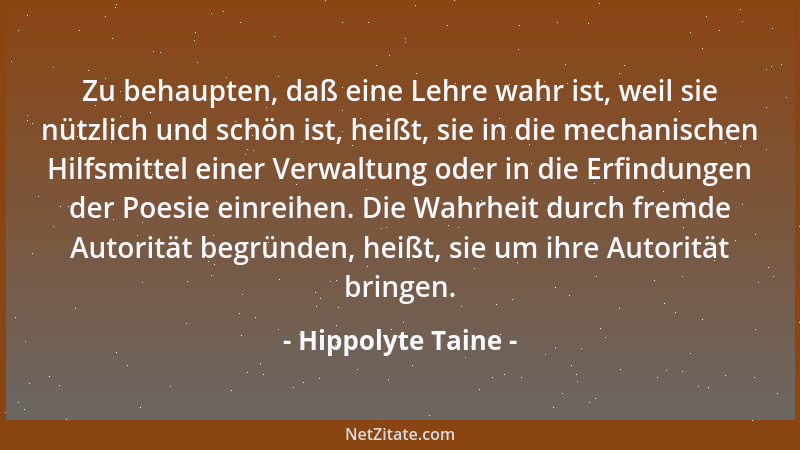 Hippolyte Taine - Zu behaupten, daß eine Lehre wahr ist, weil sie nützlich und schön ist, heißt, sie in die mechanischen Hi...