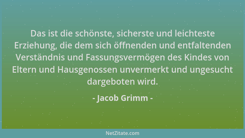 Jacob Grimm - Das ist die schönste, sicherste und leichteste Erziehung, die dem sich öffnenden und entfaltenden Verständnis...