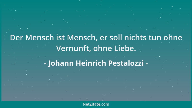 Johann Heinrich Pestalozzi - Der Mensch ist Mensch, er soll nichts tun ohne Vernunft, ohne Liebe....