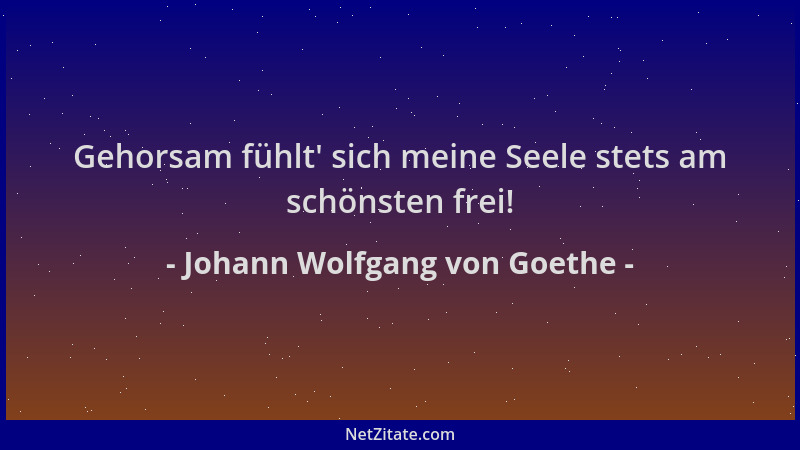 Johann Wolfgang von Goethe - Gehorsam fühlt ' sich meine Seele stets am schönsten frei!...