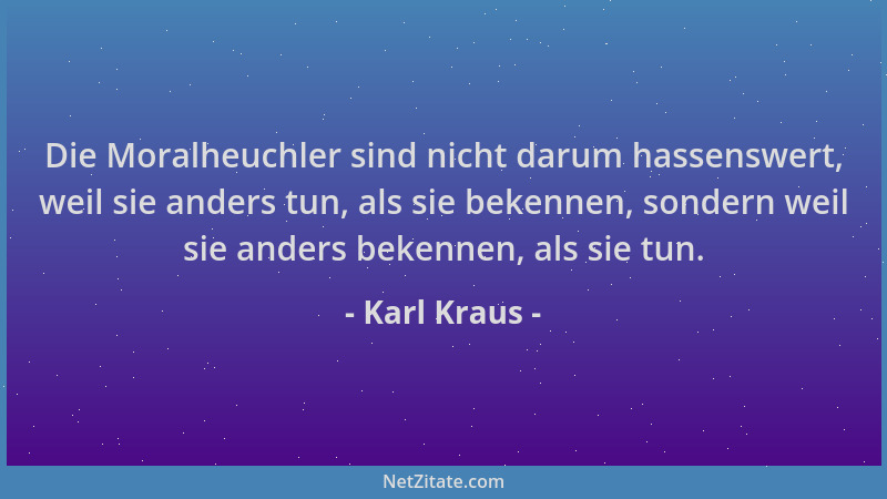 Karl Kraus - Die Moralheuchler sind nicht darum hassenswert, weil sie anders tun, als sie bekennen, sondern weil sie anders...