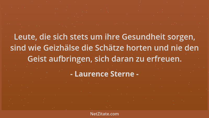 Laurence Sterne - Leute, die sich stets um ihre Gesundheit sorgen, sind wie Geizhälse die Schätze horten und nie den Geist...