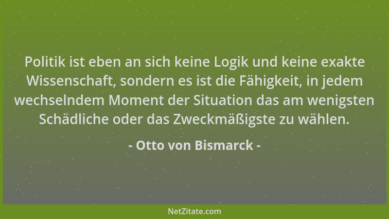 Otto von Bismarck - Politik ist eben an sich keine Logik und keine exakte Wissenschaft, sondern es ist die Fähigkeit, in je...