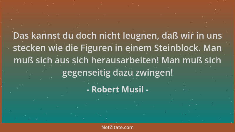 Robert Musil - Das kannst du doch nicht leugnen, daß wir in uns stecken wie die Figuren in einem Steinblock. Man muß sich a...