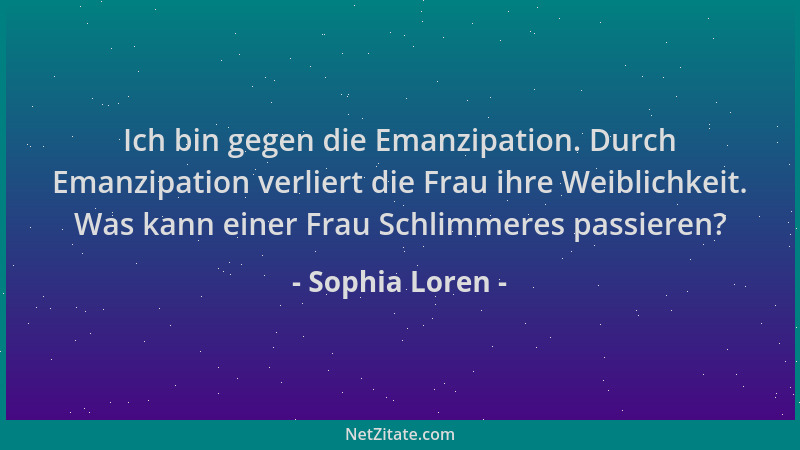 Sophia Loren - Ich bin gegen die Emanzipation. Durch Emanzipation verliert die Frau ihre Weiblichkeit. Was kann einer Frau...