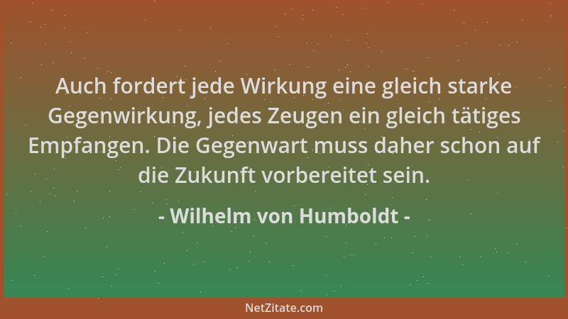 Wilhelm von Humboldt - Auch fordert jede Wirkung eine gleich starke Gegenwirkung, jedes Zeugen ein gleich tätiges Empfangen...