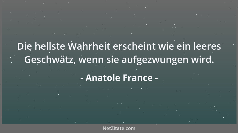 Anatole France - Die hellste Wahrheit erscheint wie ein leeres Geschwätz, wenn sie aufgezwungen wird....