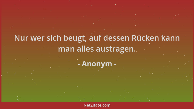 Anonym - Nur wer sich beugt, auf dessen Rücken kann man alles austragen....