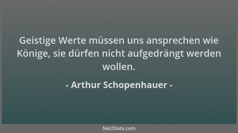 Arthur Schopenhauer - Geistige Werte müssen uns ansprechen wie Könige, sie dürfen nicht aufgedrängt werden wollen....