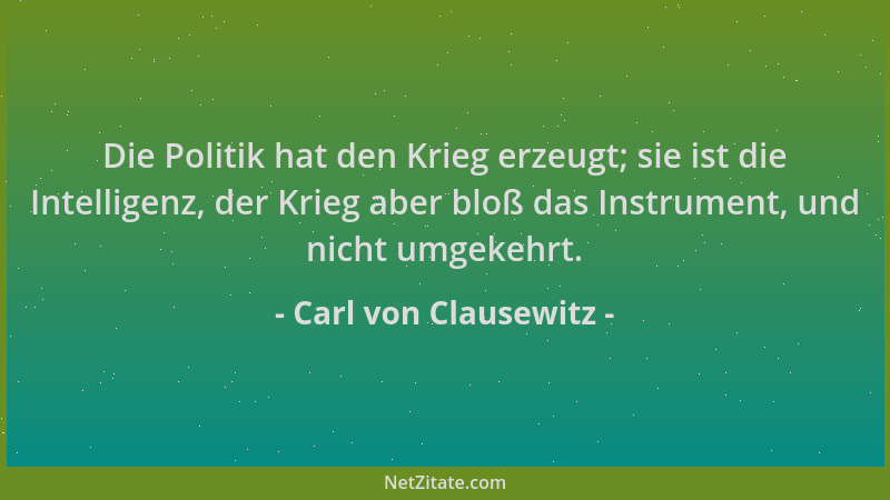 Carl von Clausewitz - Die Politik hat den Krieg erzeugt; sie ist die Intelligenz, der Krieg aber bloß das Instrument, und n...