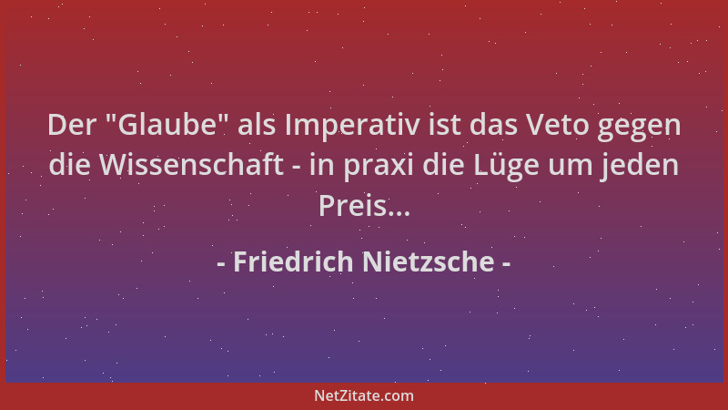 Friedrich Nietzsche - Der  "Glaube " als Imperativ ist das Veto gegen die Wissenschaft - in praxi die Lüge um jeden Preis......