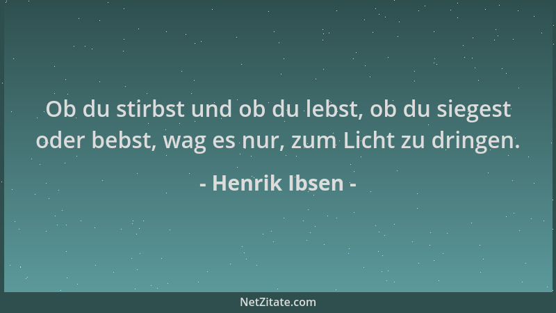 Henrik Ibsen - Ob du stirbst und ob du lebst, ob du siegest oder bebst, wag es nur, zum Licht zu dringen....