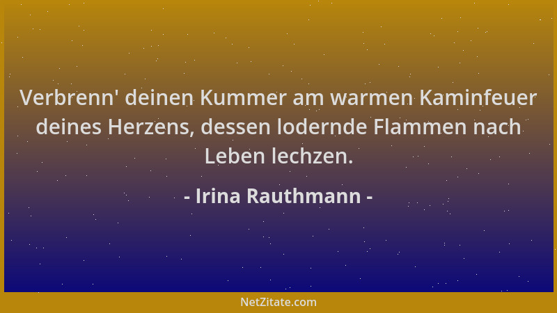 Irina Rauthmann - Verbrenn ' deinen Kummer am warmen Kaminfeuer deines Herzens, dessen lodernde Flammen nach Leben lechzen....