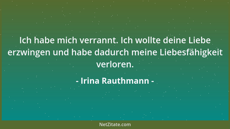 Irina Rauthmann - Ich habe mich verrannt. Ich wollte deine Liebe erzwingen und habe dadurch meine Liebesfähigkeit verloren....
