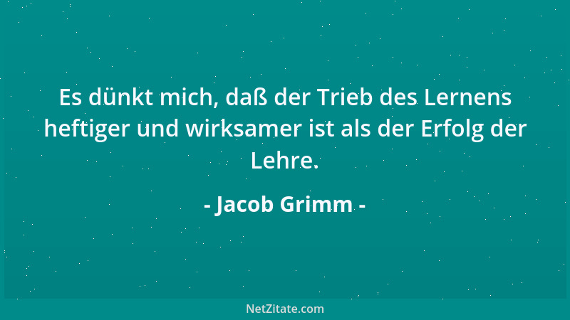Jacob Grimm - Es dünkt mich, daß der Trieb des Lernens heftiger und wirksamer ist als der Erfolg der Lehre....