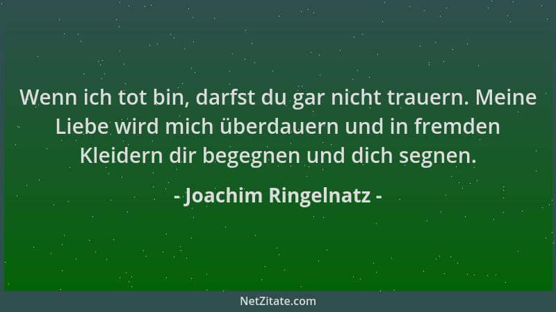 Joachim Ringelnatz - Wenn ich tot bin, darfst du gar nicht trauern. Meine Liebe wird mich überdauern und in fremden Kleider...