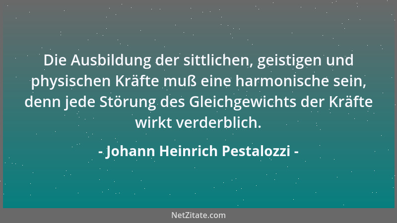 Johann Heinrich Pestalozzi - Die Ausbildung der sittlichen, geistigen und physischen Kräfte muß eine harmonische sein, denn...