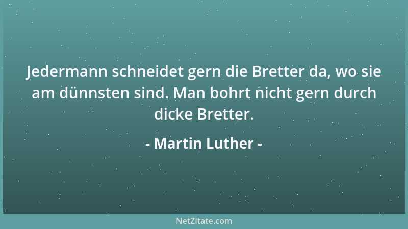Martin Luther - Jedermann schneidet gern die Bretter da, wo sie am dünnsten sind. Man bohrt nicht gern durch dicke Bretter....