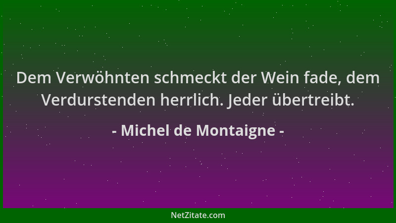 Michel de Montaigne - Dem Verwöhnten schmeckt der Wein fade, dem Verdurstenden herrlich. Jeder übertreibt....