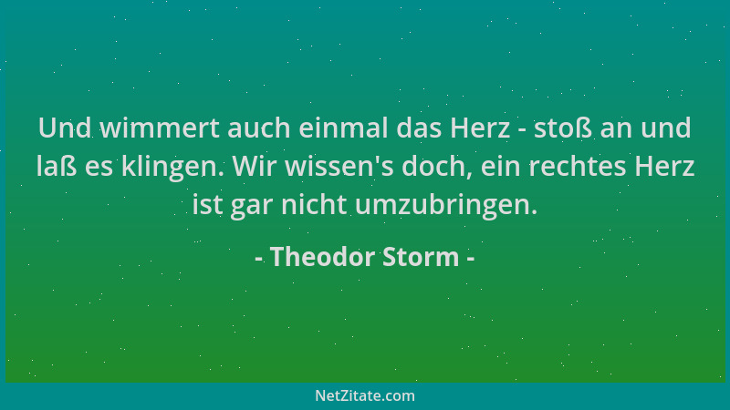 Theodor Storm - Und wimmert auch einmal das Herz - stoß an und laß es klingen. Wir wissen 's doch, ein rechtes Herz ist gar...