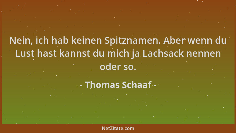 Thomas Schaaf - Nein, ich hab keinen Spitznamen. Aber wenn du Lust hast kannst du mich ja Lachsack nennen oder so....