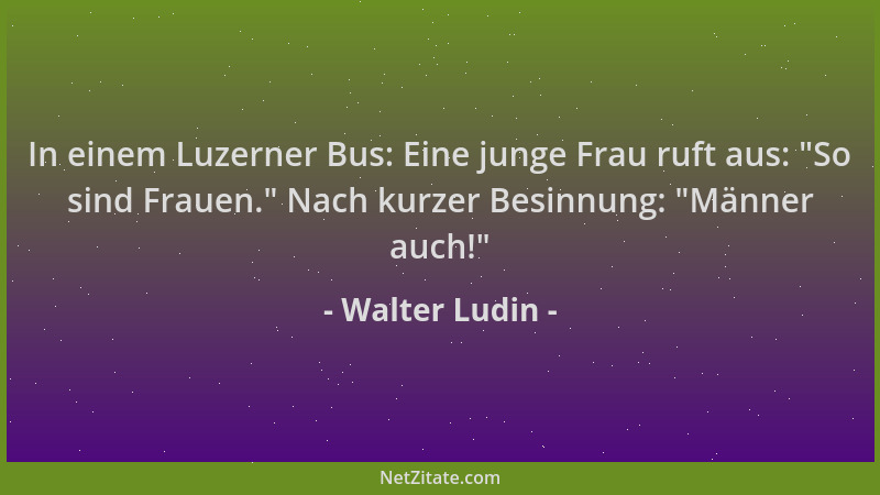 Walter Ludin - In einem Luzerner Bus: Eine junge Frau ruft aus:  "So sind Frauen. " Nach kurzer Besinnung:  "Männer auch! "...