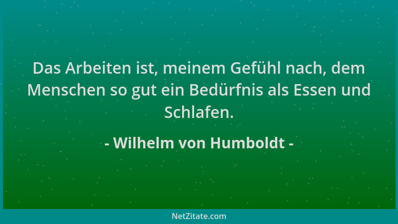 Wilhelm von Humboldt - Das Arbeiten ist, meinem Gefühl nach, dem Menschen so gut ein Bedürfnis als Essen und Schlafen....