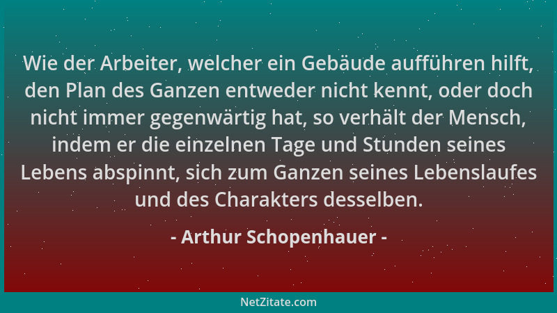 Arthur Schopenhauer - Wie der Arbeiter, welcher ein Gebäude aufführen hilft, den Plan des Ganzen entweder nicht kennt, oder...