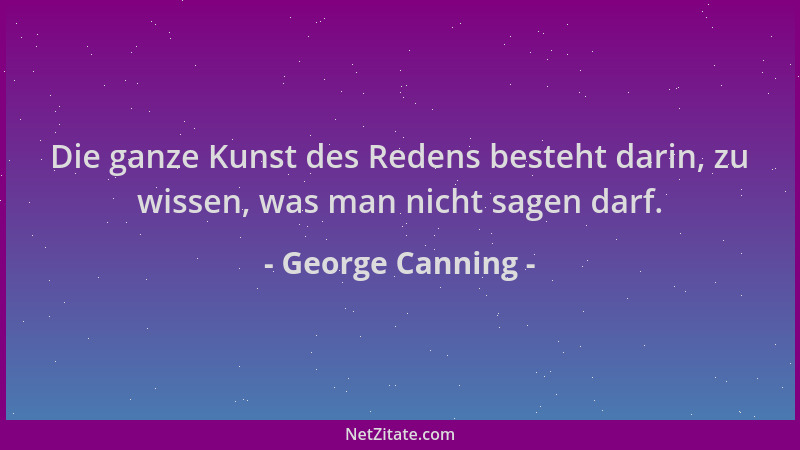 George Canning - Die ganze Kunst des Redens besteht darin, zu wissen, was man nicht sagen darf....