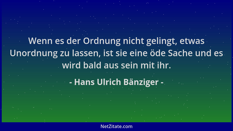 Hans Ulrich Bänziger - Wenn es der Ordnung nicht gelingt, etwas Unordnung zu lassen, ist sie eine öde Sache und es wird bal...
