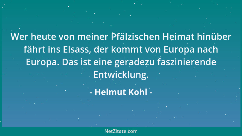 Helmut Kohl - Wer heute von meiner Pfälzischen Heimat hinüber fährt ins Elsass, der kommt von Europa nach Europa. Das ist e...