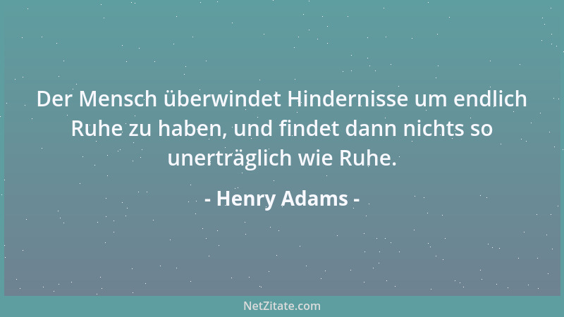 Henry Adams - Der Mensch überwindet Hindernisse um endlich Ruhe zu haben, und findet dann nichts so unerträglich wie Ruhe....
