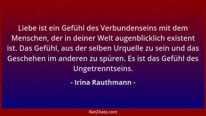 Irina Rauthmann - Liebe ist ein Gefühl des Verbundenseins mit dem Menschen, der in deiner Welt augenblicklich existent ist....
