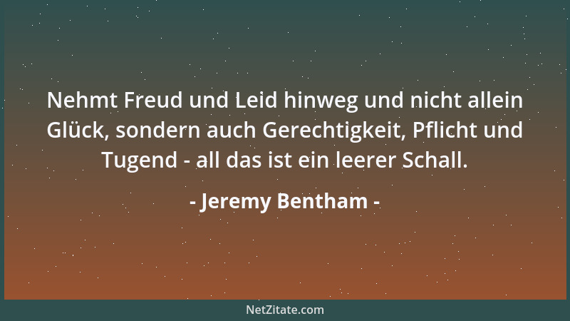 Jeremy Bentham - Nehmt Freud und Leid hinweg und nicht allein Glück, sondern auch Gerechtigkeit, Pflicht und Tugend - all d...