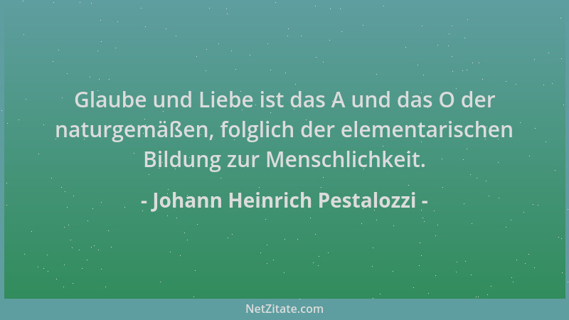 Johann Heinrich Pestalozzi - Glaube und Liebe ist das A und das O der naturgemäßen, folglich der elementarischen Bildung zu...
