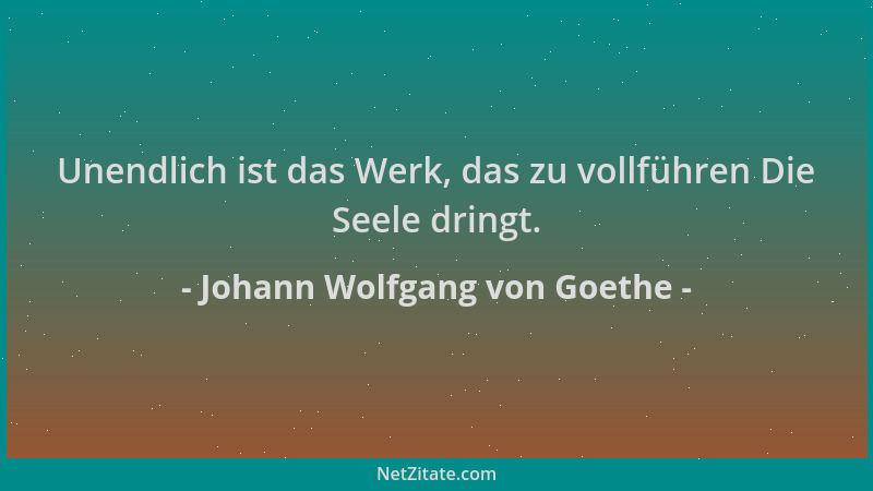 Johann Wolfgang von Goethe - Unendlich ist das Werk, das zu vollführen Die Seele dringt....