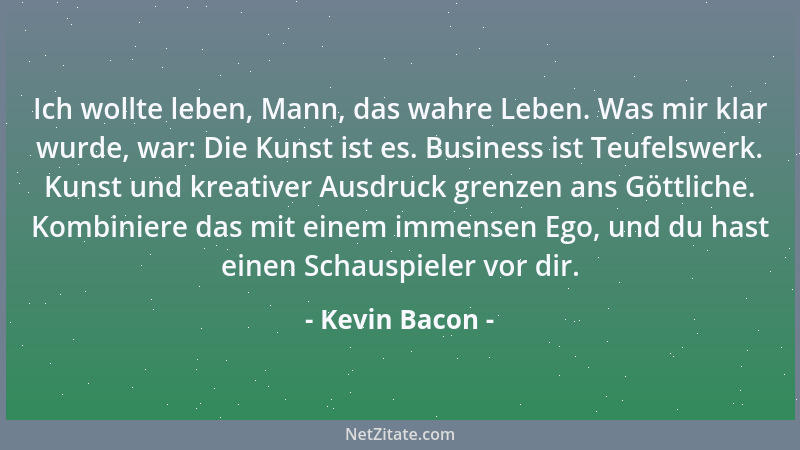 Kevin Bacon - Ich wollte leben, Mann, das wahre Leben. Was mir klar wurde, war: Die Kunst ist es. Business ist Teufelswerk....